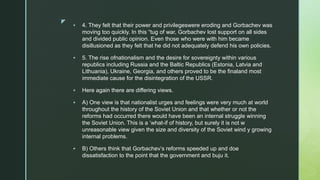 z
 4. They felt that their power and privilegeswere eroding and Gorbachev was
moving too quickly. In this “tug of war, Gorbachev lost support on all sides
and divided public opinion. Even those who were with him became
disillusioned as they felt that he did not adequately defend his own policies.
 5. The rise ofnationalism and the desire for sovereignty within various
republics including Russia and the Baltic Republics (Estonia, Latvia and
Lithuania), Ukraine, Georgia, and others proved to be the finaland most
immediate cause for the disintegration of the USSR.
 Here again there are differing views.
 A) One view is that nationalist urges and feelings were very much at world
throughout the history of the Soviet Union and that whether or not the
reforms had occurred there would have been an internal struggle winning
the Soviet Union. This is a ‘what-if of history, but surely it is not w
unreasonable view given the size and diversity of the Soviet wind y growing
internal problems.
 B) Others think that Gorbachev’s reforms speeded up and doe
dissatisfaction to the point that the government and buju it.
 
