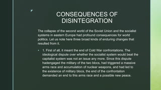 z
CONSEQUENCES OF
DISINTEGRATION
The collapse of the second world of the Soviet Union and the socialist
systems in eastern Europe had profound consequences for world
politics. Let us note here three broad kinds of enduring changes that
resulted from it.
 1. First of all, it meant the end of Cold War confrontations. The
ideological dispute over whether the socialist system would beat the
capitalist system was not an issue any more. Since this dispute
hadengaged the military of the two blocs, had triggered a massive
arms race and accumulation of nuclear weapons, and had led to
the existence of military blocs, the end of the confrontation
demanded an end to this arms race and a possible new peace.
 