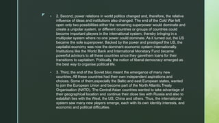 z  2. Second, power relations in world politics changed and, therefore, the relative
influence of ideas and institutions also changed. The end of the Cold War left
open only two possibilities either the remaining superpower would dominate and
create a unipolar system, or different countries or groups of countries could
become important players in the international system, thereby bringing in a
multipolar system where no one power could dominate. As it turned out, the US
became the sole superpower. Backed by the power and prestigeof the US, the
capitalist economy was now the dominant economic system internationally.
Institutions like the World Bank and International Monetary Fund became
powerful advisors to all these countries since they gavethem loans for their
transitions to capitalism. Politically, the notion of liberal democracy emerged as
the best way to organise political life.
 3. Third, the end of the Soviet bloc meant the emergence of many new
countries. All these countries had their own independent aspirations and
choices. Some of them,especially the Baltic and east European states, wanted
to join the European Union and become part of the North Atlantic Treaty
Organisation (NATO). The Central Asian countries wanted to take advantage of
their geographical location and continue their close ties with Russia and also to
establish ties with the West, the US, China and others. Thus, the international
system saw many new players emerge, each with its own identity interests, and
economic and political difficulties.
 