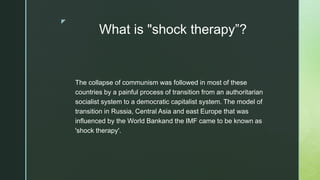 z
What is "shock therapy”?
The collapse of communism was followed in most of these
countries by a painful process of transition from an authoritarian
socialist system to a democratic capitalist system. The model of
transition in Russia, Central Asia and east Europe that was
influenced by the World Bankand the IMF came to be known as
'shock therapy'.
 