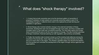 z
What does "shock therapy" involved?
 1. It meant that private ownership was to be the dominant pattern of ownership of
property.Privatisation of state assets and corporate ownership patterns were to be
immediately brought in. Collective farms were to be replaced by private farming and
capitalism in agriculture.
 2. Shock therapy also involved adrastic change in the external orientation of these
economies. Development was now envisaged through more trade, and thus a sudden and
complete switch to free trade was considered essential. The free trade regime and foreign
direct investment(FDI) were to be the main engines of change. This also involved openness
to foreign investment, financial opening up orde regulation, and currency convertibility.
 3. Finally, the transition also involved a break up of the existing trade alliances among the
countries of the Soviet bloc. Each state from this bloc was now linked directly to the West
and not to each other in the region. The Western capitalist states now became the leaders
and thus guided and controled the development of the region through various agencies and
organisations.
 