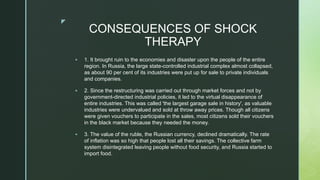 z
CONSEQUENCES OF SHOCK
THERAPY
 1. It brought ruin to the economies and disaster upon the people of the entire
region. In Russia, the large state-controlled industrial complex almost collapsed,
as about 90 per cent of its industries were put up for sale to private individuals
and companies.
 2. Since the restructuring was carried out through market forces and not by
government-directed industrial policies, it led to the virtual disappearance of
entire industries. This was called 'the largest garage sale in history', as valuable
industries were undervalued and sold at throw away prices. Though all citizens
were given vouchers to participate in the sales, most citizens sold their vouchers
in the black market because they needed the money.
 3. The value of the ruble, the Russian currency, declined dramatically. The rate
of inflation was so high that people lost all their savings. The collective farm
system disintegrated leaving people without food security, and Russia started to
import food.
 
