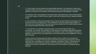 z
 4. The old system of social welfare was systematically destroyed. The withdrawal of government
subsidies pushed large sections of the people into poverty. The middle classes were pushed to the
periphery of society, and the academic and intellectual manpower disintegrated or migrated.
 5. Privatisation led to new disparities. Post-Soviet states, especially Russia, were divided between
rich and poor regions. Unlike the earlier system, there was now great economic inequality between
people.
 6. The construction of democratic institutions was not given the same attention and priority as the
demands of economic transformation. The constitutions of all these countries were drafted in a
hurry and most, including Russia, had a strong executive president with the widest possible powers
that rendered elected parliaments relatively weak.
 7. In Central Asia, the presidents had great powers, and several of them became very
authoritarian. For example, the presidents of Turkmenistan and Uzbekistan appointed themselves
to power first for ten years and then extended it for another ten years. They allowed no dissent or
opposition. A judicial culture and independence of the judiciary was yet to be established in most of
these countries.
 8. Most of these economies,especially Russia, started reviving in 2000, ten years after their
independence. The reason for the revival for most of their economies was the export of natural
resources like oil, naturalgas and minerals. Azerbaijan, Kazakhstan, Russia, Turkmenistan and
Uzbekistan are major oil and gas producers. Other countries have gained because of the oil
pipelines that cross their territories for which they get rent. Some amount of manufacturing has
restarted.
 
