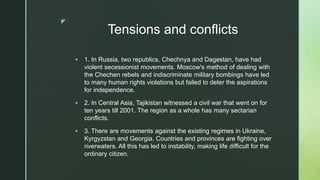 z
Tensions and conflicts
 1. In Russia, two republics, Chechnya and Dagestan, have had
violent secessionist movements. Moscow's method of dealing with
the Chechen rebels and indiscriminate military bombings have led
to many human rights violations but failed to deter the aspirations
for independence.
 2. In Central Asia, Tajikistan witnessed a civil war that went on for
ten years till 2001. The region as a whole has many sectarian
conflicts.
 3. There are movements against the existing regimes in Ukraine,
Kyrgyzstan and Georgia. Countries and provinces are fighting over
riverwaters. All this has led to instability, making life difficult for the
ordinary citizen.
 