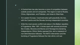 z
 4.Central Asia has also become a zone of competition between
outside powers and oil companies. The region is next to Russia,
China, Afghanistan, and Pakistan, and close to West Asia.
 5.In eastern Europe, Czechoslovakia split peacefully into two,
with the Czechs and the Slovaks forming independent countries.
 6.But the most severe conflict took place in the Balkan republics
of Yugoslavia. After 1991, it broke apart with several provinces
like Croatia, Slovenia and Bosnia and Herzegovina declaring
independence. Ethnic Serbs opposed this, and a massacre of
non-Serb Bosnians followed. The NATO intervention and the
bombing of Yugoslavia followed the inter ethnic civil war.
 