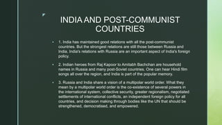 z
INDIA AND POST-COMMUNIST
COUNTRIES
 1. India has maintained good relations with all the post-communist
countries. But the strongest relations are still those between Russia and
India. India's relations with Russia are an important aspect of India's foreign
policy.
 2. Indian heroes from Raj Kapoor to Amitabh Bachchan are household
names in Russia and many post-Soviet countries. One can hear Hindi film
songs all over the region, and India is part of the popular memory.
 3. Russia and India share a vision of a multipolar world order. What they
mean by a multipolar world order is the co-existence of several powers in
the international system, collective security, greater regionalism, negotiated
settlements of international conflicts, an independent foreign policy for all
countries, and decision making through bodies like the UN that should be
strengthened, democratised, and empowered.
 
