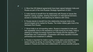 z
 4. More than 80 bilateral agreements have been signed between India and
Russia as part of the Indo-Russian Strategic Agreement of 2001.
 5. India stands to benefit from its relationship with Russia on issues like
Kashmir, energy supplies, sharing information on international terrorism,
access to Central Asia, and balancing its relations with China.
 6. Russia stands to benefit from this relationship because India is the
second largest arms market for Russia. The Indian military gets most of its
hardware from Russia.
 7. Since India is an oil-importing nation, Russia is important to India and
has repeatedly come to the assistance of India during its oil crises. India is
seeking to increase its energy imports from Russia and the republics of
Kazakhstan and Turkmenistan. Cooperation with these republics includes
partnership and investment in oilfields.
 8. Russia is important for India’s nuclear energy plans and assisted India’s
space industry by giving, for example, the cryogenic rocket when India
needed it. Russia and India have collaborated on various scientific projects.
 