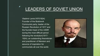 z
LEADERS OF SOVIET UNION
Vladimir Lenin(18701924)
Founder of the Bolshevik
Communist party; leader of the
Russian Revolution of 1917 and
the founder-head of the USSR
during the most difficult period
following the revolution(1917-
1924); an outstanding theoretician
and practitioner of Marxism and
asource of inspiration for
communists all over the world.
 