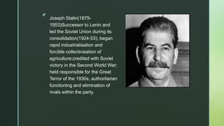 z
Joseph Stalin(1879-
1953)Successor to Lenin and
led the Soviet Union during its
consolidation(1924-53); began
rapid industrialisation and
forcible collectivisation of
agriculture;credited with Soviet
victory in the Second World War;
held responsible for the Great
Terror of the 1930s, authoritarian
functioning and elimination of
rivals within the party.
 