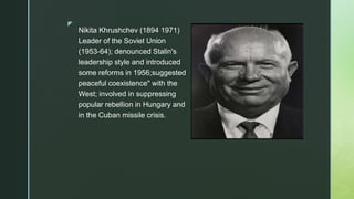 z
Nikita Khrushchev (1894 1971)
Leader of the Soviet Union
(1953-64); denounced Stalin's
leadership style and introduced
some reforms in 1956;suggested
peaceful coexistence" with the
West; involved in suppressing
popular rebellion in Hungary and
in the Cuban missile crisis.
 