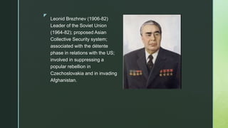 z
Leonid Brezhnev (1906-82)
Leader of the Soviet Union
(1964-82); proposed Asian
Collective Security system;
associated with the détente
phase in relations with the US;
involved in suppressing a
popular rebellion in
Czechoslovakia and in invading
Afghanistan.
 