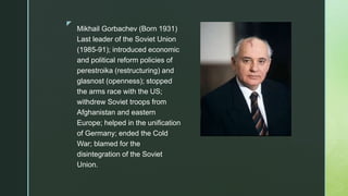 z
Mikhail Gorbachev (Born 1931)
Last leader of the Soviet Union
(1985-91); introduced economic
and political reform policies of
perestroika (restructuring) and
glasnost (openness); stopped
the arms race with the US;
withdrew Soviet troops from
Afghanistan and eastern
Europe; helped in the unification
of Germany; ended the Cold
War; blamed for the
disintegration of the Soviet
Union.
 