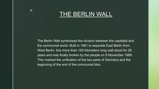 z
THE BERLIN WALL
The Berlin Wall symbolized the division between the capitalist and
the communist world. Built in 1961 to separate East Berlin from
West Berlin, this more than 150 kilometers long wall stood for 28
years and was finally broken by the people on 9 November 1989.
This marked the unification of the two parts of Germany and the
beginning of the end of the communist bloc.
 