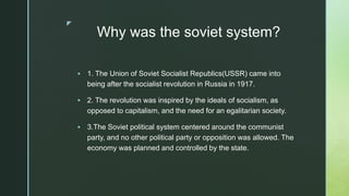 z
Why was the soviet system?
 1. The Union of Soviet Socialist Republics(USSR) came into
being after the socialist revolution in Russia in 1917.
 2. The revolution was inspired by the ideals of socialism, as
opposed to capitalism, and the need for an egalitarian society.
 3.The Soviet political system centered around the communist
party, and no other political party or opposition was allowed. The
economy was planned and controlled by the state.
 