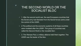 z
THE SECOND WORLD OR THE
SOCIALIST BLOC
 1. After the second world war, the east Europeans countries that
the Soviet army had liberated from the fascist forces came under
the control of the USSR.
 2.The political and the economic systems of all these countries
were modeled after the USSR. This group of countries was
called the Second World or the 'socialist bloc’.
 3. The Warsaw Pact, a military alliance held them together. The
USSR was the leader of the bloc.
 
