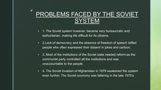 z
PROBLEMS FACED BY THE SOVIET
SYSTEM
 1. The Soviet system however, became very bureaucratic and
authoritarian, making life difficult for its citizens.
 2.Lack of democracy and the absence of freedom of speech stifled
people who often expressed their dissent in jokes and cartoon.
 3. Most of the institutions of the Soviet state needed reform:as the
communist party controlled all the institutions and was
unaccountable to the people.
 4. The Soviet invasion of Afghanistan in 1979 weakened the system
even further. The Soviet economy was faltering in the late 1970’s
 