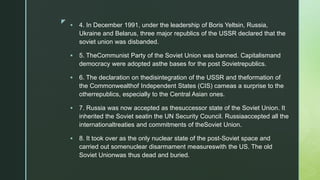 z
 4. In December 1991, under the leadership of Boris Yeltsin, Russia,
Ukraine and Belarus, three major republics of the USSR declared that the
soviet union was disbanded.
 5. TheCommunist Party of the Soviet Union was banned. Capitalismand
democracy were adopted asthe bases for the post Sovietrepublics.
 6. The declaration on thedisintegration of the USSR and theformation of
the Commonwealthof Independent States (CIS) cameas a surprise to the
otherrepublics, especially to the Central Asian ones.
 7. Russia was now accepted as thesuccessor state of the Soviet Union. It
inherited the Soviet seatin the UN Security Council. Russiaaccepted all the
internationaltreaties and commitments of theSoviet Union.
 8. It took over as the only nuclear state of the post-Soviet space and
carried out somenuclear disarmament measureswith the US. The old
Soviet Unionwas thus dead and buried.
 