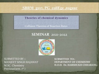Theories of chemical dynamics
SBRM govt. PG collEge ,nagaur
SEMINAR 2021-2022
SUBMITTED BY :-
MANJEET SINGH RAJAWAT
M.SC. Chemistry
Previous(sem. 1st )
SUBMITTED TO:-
DEPARTMENT OF CHEMISTRY
H.O.D. Dr. HARSHUKH CHHARANG
Collision Theories of Reaction Rates
 