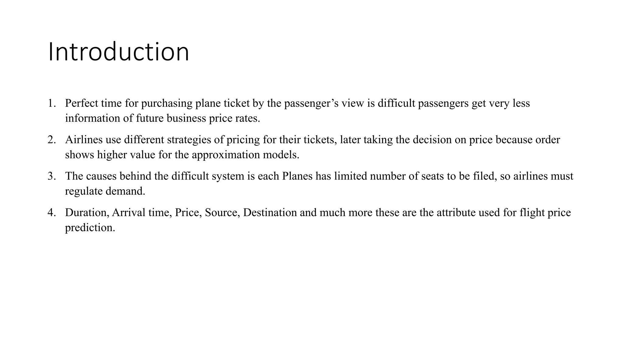 Introduction
1. Perfect time for purchasing plane ticket by the passenger’s view is difficult passengers get very less
information of future business price rates.
2. Airlines use different strategies of pricing for their tickets, later taking the decision on price because order
shows higher value for the approximation models.
3. The causes behind the difficult system is each Planes has limited number of seats to be filed, so airlines must
regulate demand.
4. Duration, Arrival time, Price, Source, Destination and much more these are the attribute used for flight price
prediction.
 