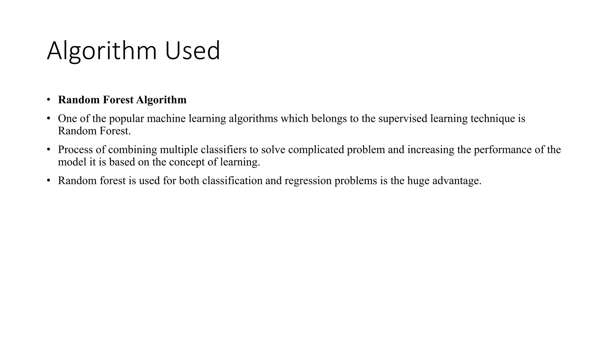 Algorithm Used
• Random Forest Algorithm
• One of the popular machine learning algorithms which belongs to the supervised learning technique is
Random Forest.
• Process of combining multiple classifiers to solve complicated problem and increasing the performance of the
model it is based on the concept of learning.
• Random forest is used for both classification and regression problems is the huge advantage.
 