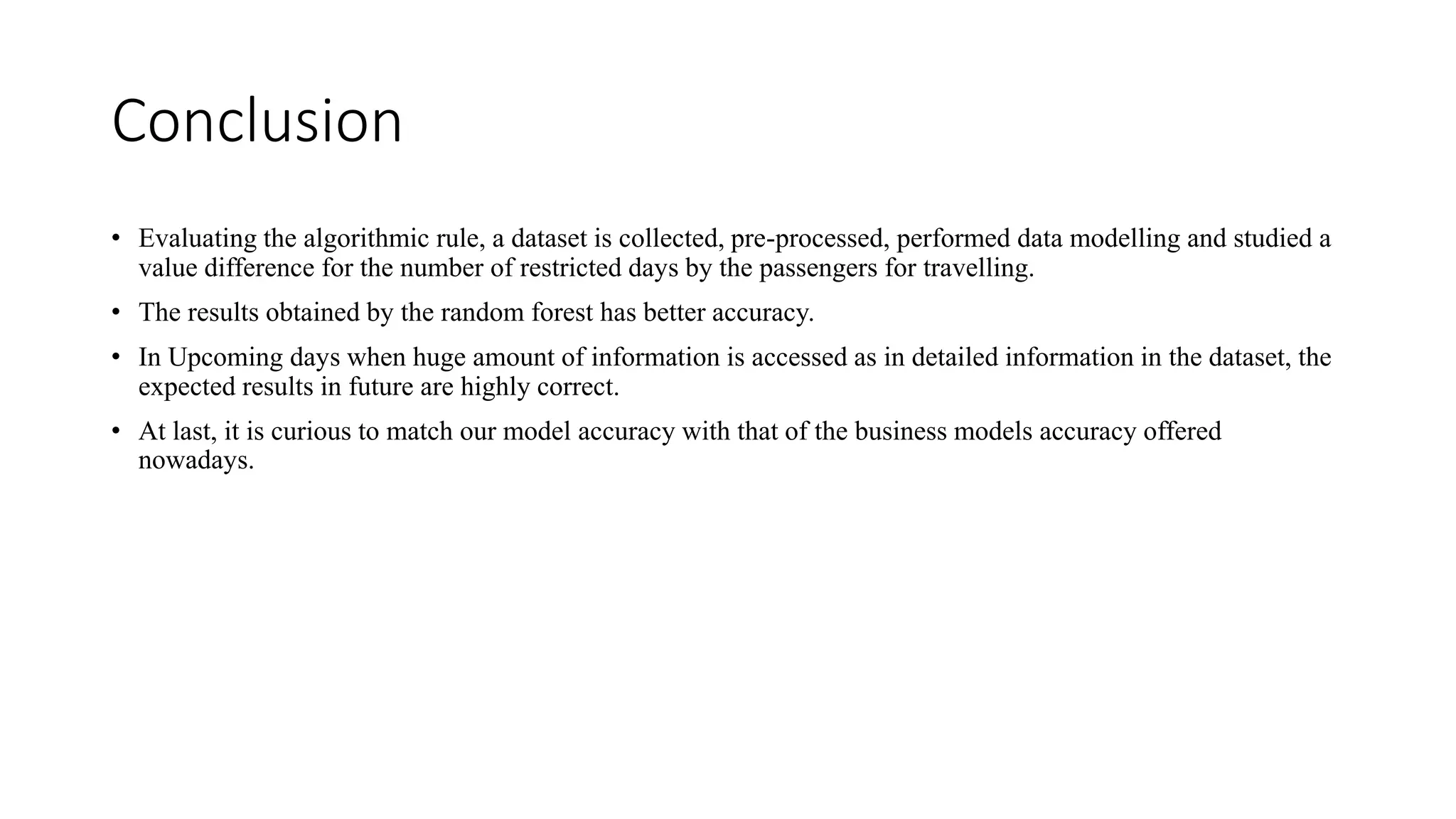 Conclusion
• Evaluating the algorithmic rule, a dataset is collected, pre-processed, performed data modelling and studied a
value difference for the number of restricted days by the passengers for travelling.
• The results obtained by the random forest has better accuracy.
• In Upcoming days when huge amount of information is accessed as in detailed information in the dataset, the
expected results in future are highly correct.
• At last, it is curious to match our model accuracy with that of the business models accuracy offered
nowadays.
 