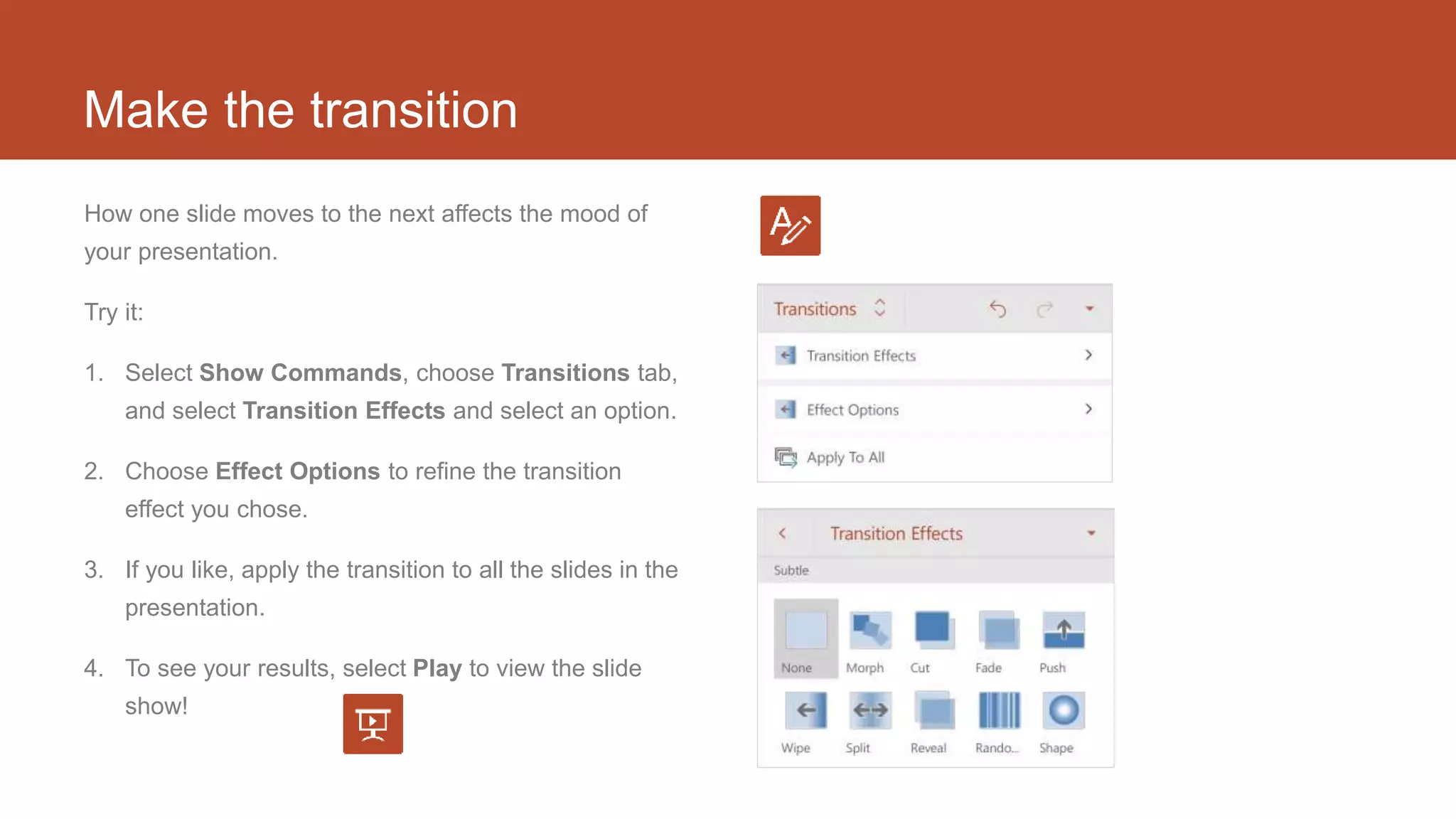 Make the transition
How one slide moves to the next affects the mood of
your presentation.
Try it:
1. Select Show Commands, choose Transitions tab,
and select Transition Effects and select an option.
2. Choose Effect Options to refine the transition
effect you chose.
3. If you like, apply the transition to all the slides in the
presentation.
4. To see your results, select Play to view the slide
show!
 