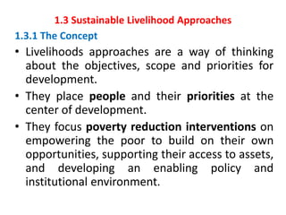 1.3 Sustainable Livelihood Approaches
1.3.1 The Concept
• Livelihoods approaches are a way of thinking
about the objectives, scope and priorities for
development.
• They place people and their priorities at the
center of development.
• They focus poverty reduction interventions on
empowering the poor to build on their own
opportunities, supporting their access to assets,
and developing an enabling policy and
institutional environment.
 