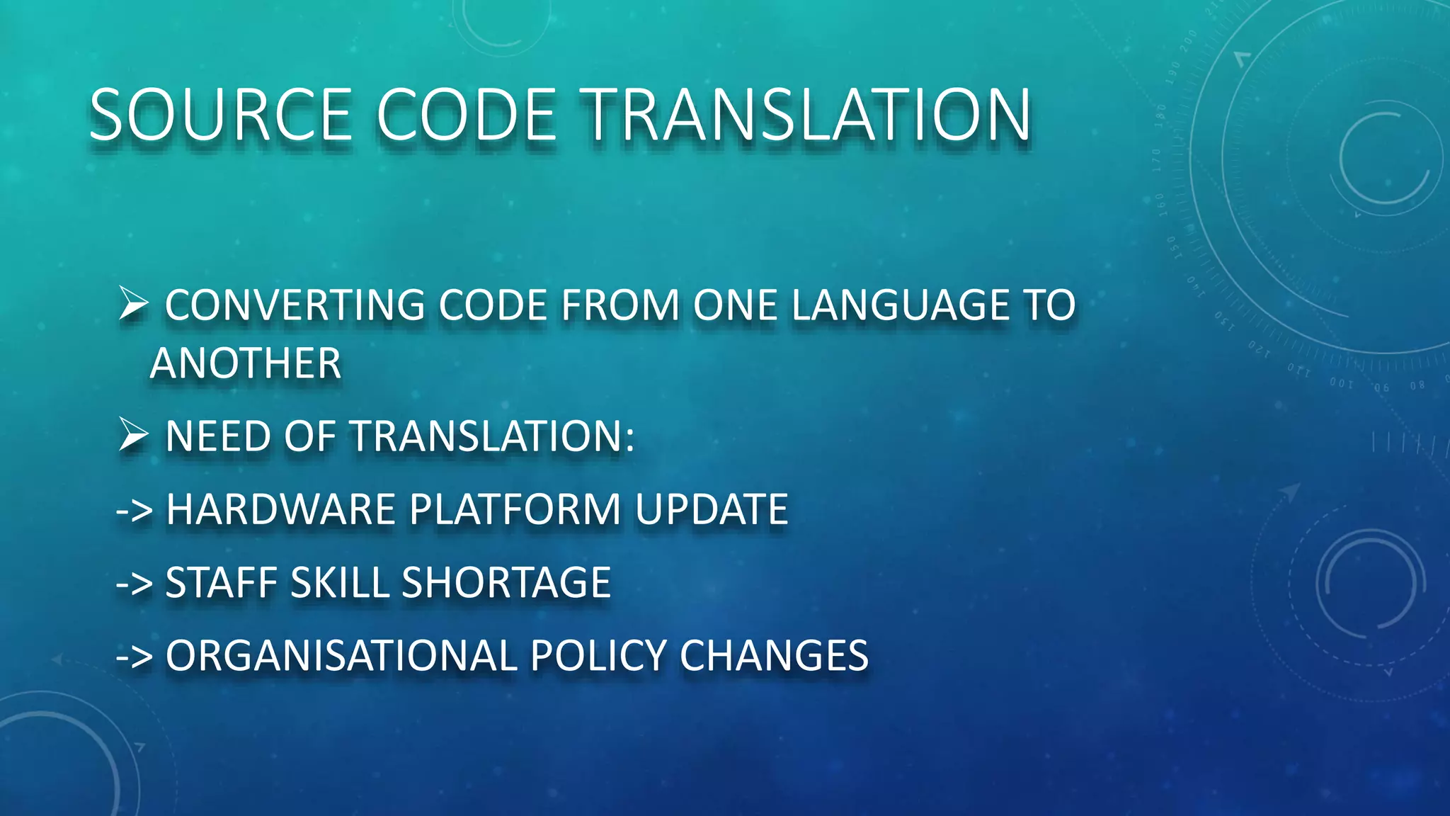 SOURCE CODE TRANSLATION
 CONVERTING CODE FROM ONE LANGUAGE TO
ANOTHER
 NEED OF TRANSLATION:
-> HARDWARE PLATFORM UPDATE
-> STAFF SKILL SHORTAGE
-> ORGANISATIONAL POLICY CHANGES
 