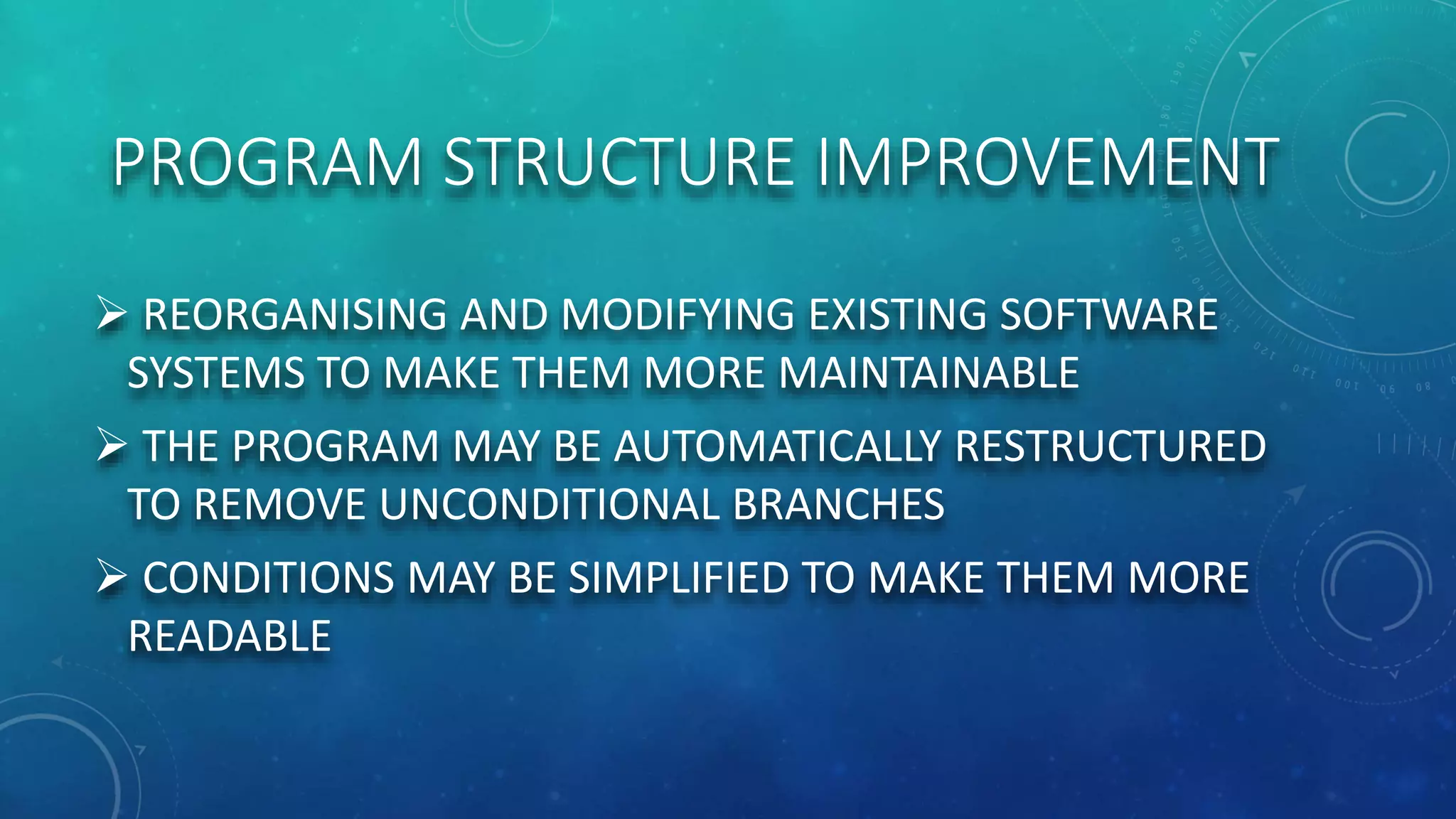 PROGRAM STRUCTURE IMPROVEMENT
 REORGANISING AND MODIFYING EXISTING SOFTWARE
SYSTEMS TO MAKE THEM MORE MAINTAINABLE
 THE PROGRAM MAY BE AUTOMATICALLY RESTRUCTURED
TO REMOVE UNCONDITIONAL BRANCHES
 CONDITIONS MAY BE SIMPLIFIED TO MAKE THEM MORE
READABLE
 