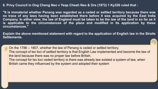 8. Privy Council in Ong Cheng Neo v Yeap Cheah Neo & Ors (1872) 1 Ky326 ruled that :
"It is immaterial whether Penang was regarded as a ceded or settled territory because there was
no trace of any laws having been established there before it was acquired by the East India
Company. In either view, the law of England must be taken to be the law of the land in so far as it
is applicable to the circumstances of the place and modified in its application by these
circumstances."
Explain the above mentioned statement with regard to the application of English law in the Straits
Settlements.
On the 1786 – 1807, whether the law of Penang is ceded or settled territory.
The concept of lex loci of settled territory is that English Law implemented and become the law of
the land because there was no proper law before British.
The concept for lex loci ceded territory is there was already law existed a system of law, when
British came they influenced by the system and adopted their system
 
