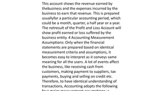 This account shows the revenue earned by
thebusiness and the expenses incurred by the
business to earn that revenue. This is prepared
usuallyfor a particular accounting period, which
could be a month, quarter, a half year or a year.
The netresult of the Profit and Loss Account will
show profit earned or loss suffered by the
business entity. 4 Accounting Measurement
Assumptions: Only when the financial
statements are prepared based on identical
measurement criteria and assumptions, it
becomes easy to interpret as it conveys same
meaning for all the users. A lot of events affect
the business, like receiving cash from
customers, making payment to suppliers, tax
payments, buying and selling on credit etc.
Therefore, to have identical understanding of
transactions, Accounting adopts the following
 