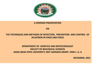 A SEMINAR PRESENTATION
ON
THE TECHNIQUES AND METHODS OF DETECTION, PREVENTION AND CONTROL OF
AFLATOXIN IN FOOD AND FEEDS
DEPARTMENT OF GENETICS AND BIOTECHNOLOGY
FACULTY OF BIOLOGICAL SCIENCES
AKWA IBOM STATE UNIVERSITY, IKOT AKPADEN MKPAT- ENIN L. G. A
DECEMBER, 2021
 