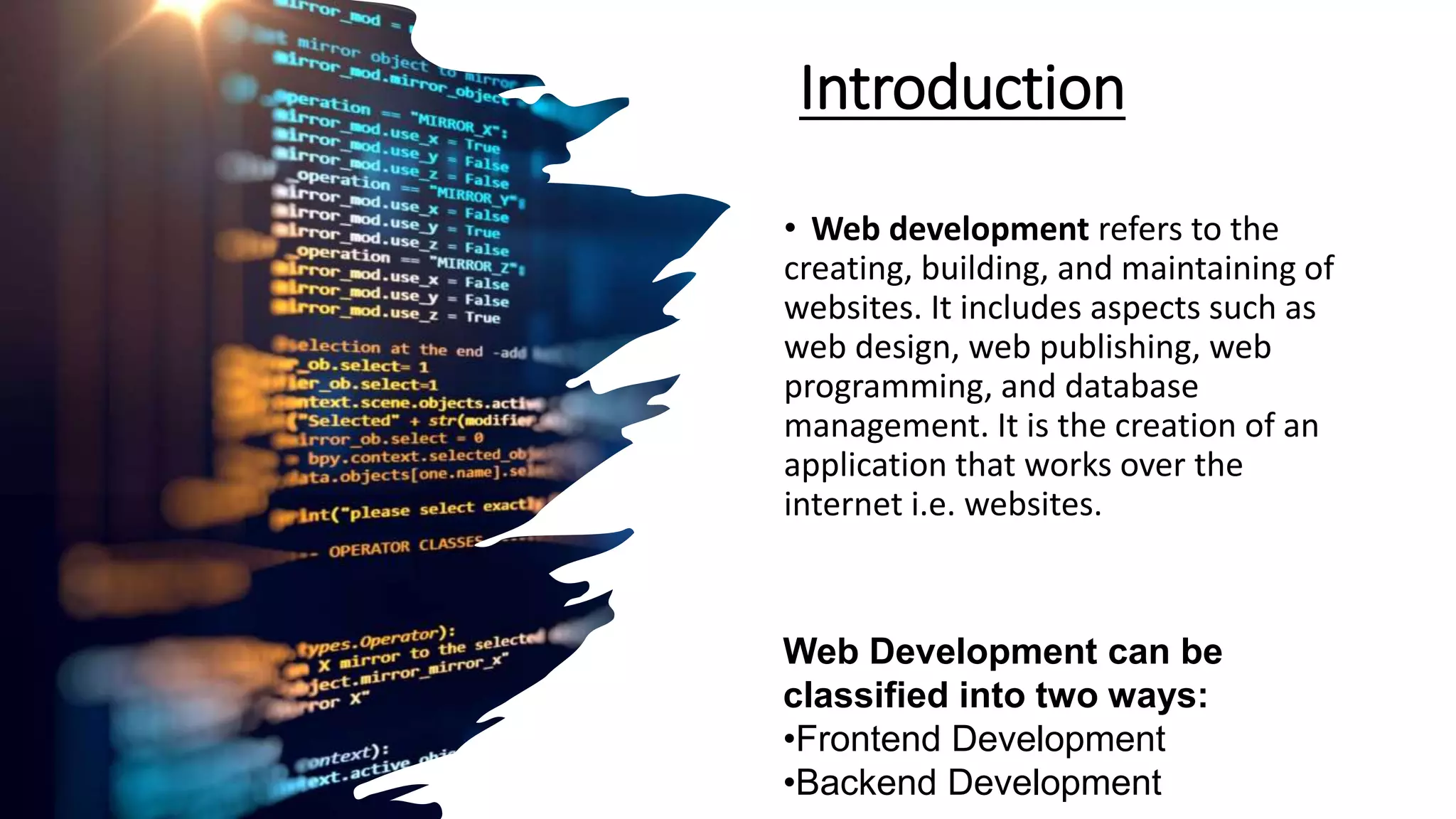 Introduction
• Web development refers to the
creating, building, and maintaining of
websites. It includes aspects such as
web design, web publishing, web
programming, and database
management. It is the creation of an
application that works over the
internet i.e. websites.
Web Development can be
classified into two ways:
•Frontend Development
•Backend Development
 