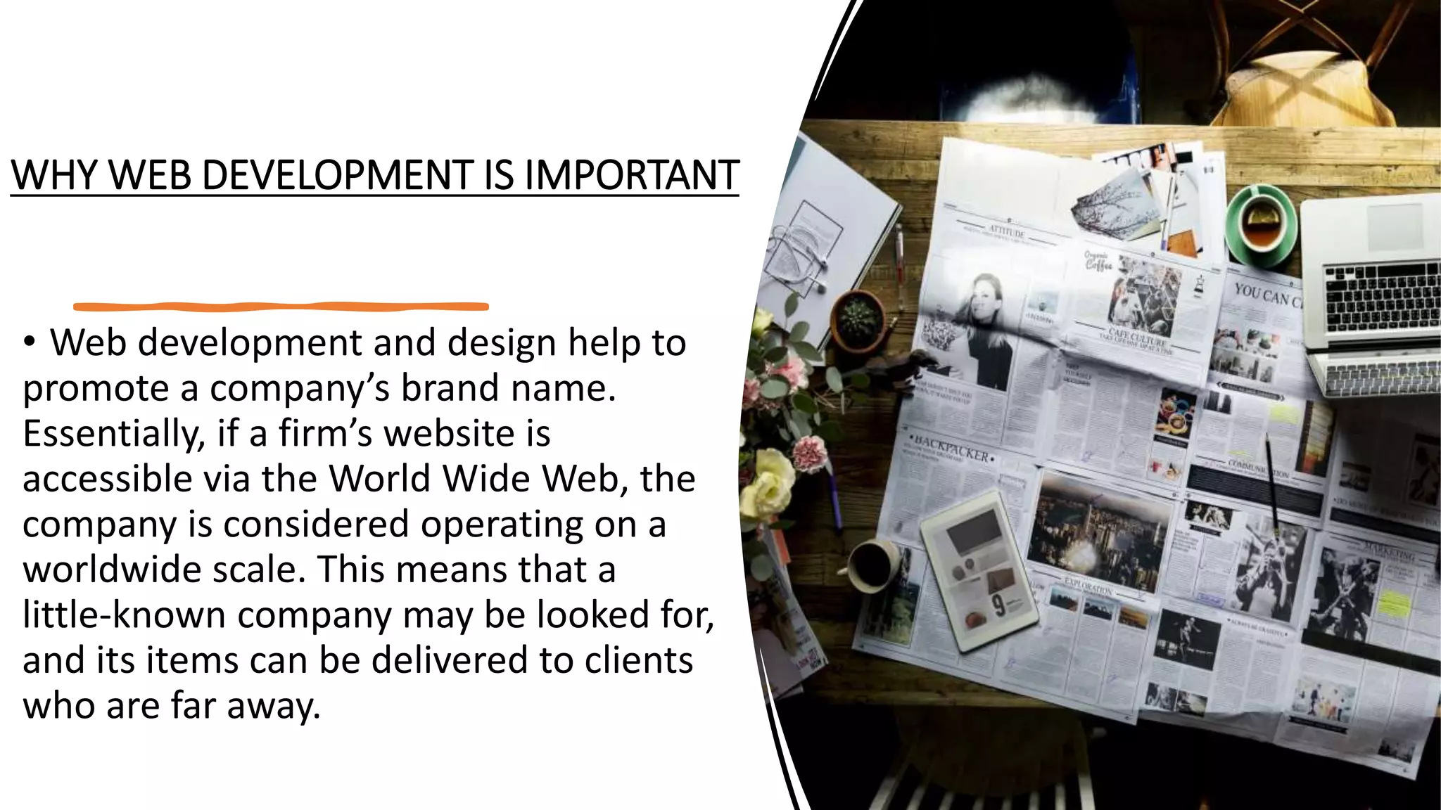 WHY WEB DEVELOPMENT IS IMPORTANT
• Web development and design help to
promote a company’s brand name.
Essentially, if a firm’s website is
accessible via the World Wide Web, the
company is considered operating on a
worldwide scale. This means that a
little-known company may be looked for,
and its items can be delivered to clients
who are far away.
 