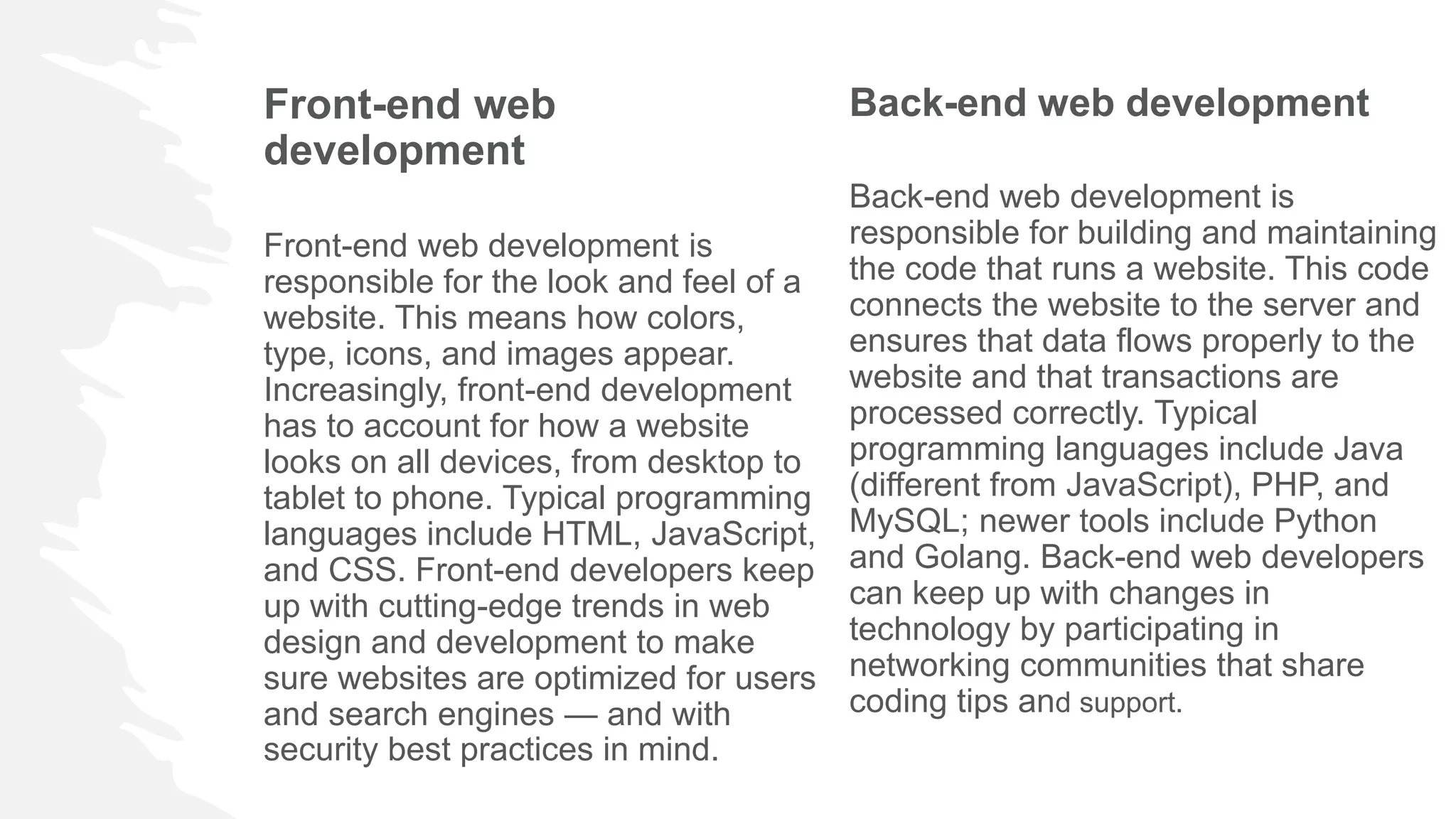 Front-end web
development
Front-end web development is
responsible for the look and feel of a
website. This means how colors,
type, icons, and images appear.
Increasingly, front-end development
has to account for how a website
looks on all devices, from desktop to
tablet to phone. Typical programming
languages include HTML, JavaScript,
and CSS. Front-end developers keep
up with cutting-edge trends in web
design and development to make
sure websites are optimized for users
and search engines — and with
security best practices in mind.
Back-end web development
Back-end web development is
responsible for building and maintaining
the code that runs a website. This code
connects the website to the server and
ensures that data flows properly to the
website and that transactions are
processed correctly. Typical
programming languages include Java
(different from JavaScript), PHP, and
MySQL; newer tools include Python
and Golang. Back-end web developers
can keep up with changes in
technology by participating in
networking communities that share
coding tips and support.
 