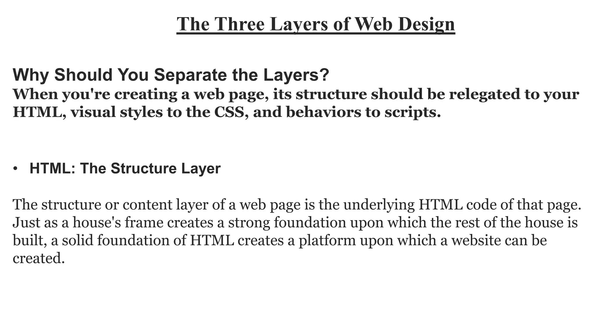 The Three Layers of Web Design
• HTML: The Structure Layer
The structure or content layer of a web page is the underlying HTML code of that page.
Just as a house's frame creates a strong foundation upon which the rest of the house is
built, a solid foundation of HTML creates a platform upon which a website can be
created.
Why Should You Separate the Layers?
When you're creating a web page, its structure should be relegated to your
HTML, visual styles to the CSS, and behaviors to scripts.
 