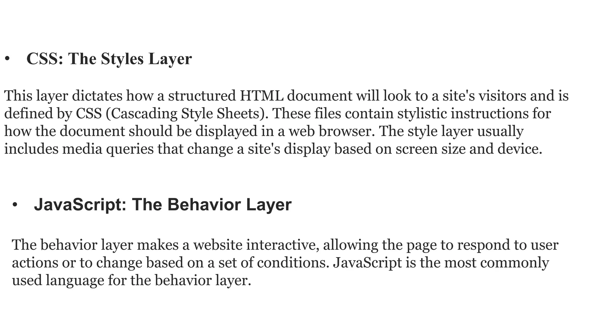 • JavaScript: The Behavior Layer
The behavior layer makes a website interactive, allowing the page to respond to user
actions or to change based on a set of conditions. JavaScript is the most commonly
used language for the behavior layer.
• CSS: The Styles Layer
This layer dictates how a structured HTML document will look to a site's visitors and is
defined by CSS (Cascading Style Sheets). These files contain stylistic instructions for
how the document should be displayed in a web browser. The style layer usually
includes media queries that change a site's display based on screen size and device.
 
