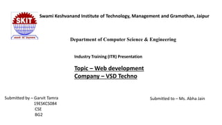 Swami Keshvanand Institute of Technology, Management and Gramothan, Jaipur
Department of Computer Science & Engineering
Industry Training (ITR) Presentation
Topic – Web development
Company – VSD Techno
Submitted by – Garvit Tamra
19ESKCS084
CSE
BG2
Submitted to – Ms. Abha Jain
 