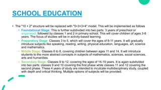 SCHOOL EDUCATION
• The "10 + 2" structure will be replaced with "5+3+3+4" model. This will be implemented as follows
• Fou...