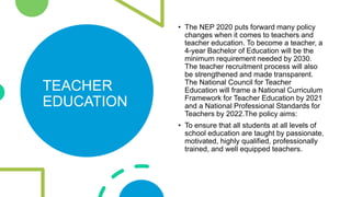 TEACHER
EDUCATION
• The NEP 2020 puts forward many policy
changes when it comes to teachers and
teacher education. To beco...
