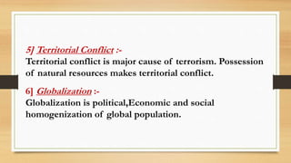 5] Territorial Conflict :-
Territorial conflict is major cause of terrorism. Possession
of natural resources makes territo...
