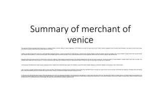 Summary of merchant of
venice
The merchant of Venice plot opens with Antonio who is a Venetian Christian merchant, sitting in a state of depression. All his friends try to cheer him up but fail to do so. Finally, Antonio is greeted by one of his dear friends Bassanio, who wants to borrow some money
from Antonio. However, Antonio has all his money tied up on his ships.
Unable to provide his friend with a direct loan, Antonio decides to approach Shylock, a Jewish moneylender for taking the loan in Antonio’s name. Shylock decides to waive the interest in the loan but states a very unusual condition. Should Antonio fail to pay the money
back, Shylock will be entitled to a pound of Antonio’s flesh. Antonio happily signs the contract of the loan. This is a part of the Merchant of Venice explanation which shows how Antonio is willing to help his friend out.
Bassanio is given the money and then he visits Portia to marry her in Belmont. Portia remains unmarried because of her father’s strange test for the men who want to marry her. The men are asked to choose between 3 caskets made of lead, silver, and gold. One
amongst these caskets has Portia’s picture in it. The man choosing the right casket will be allowed to marry her. Several princes failed to choose the right one according to the Merchant of Venice plot.
In the next part of the Merchant of Venice analysis, Bassanio arrives in Belmont and chooses the right casket. He is allowed to marry Portia while Graziano, Basaanio’s companion, decides to marry Nerissa, who is Portia’s friend.
Upon receiving a message regarding Antonio’s failure to repay the loans, both Bassanio and Graziano leave for Belmont. Portia provides them with 6000 ducats so that they can repay the loan and save Antonio. Shortly after their departure, the ladies Portia and Nerissa
plan to dress themselves up as men and follow their suitors to Venice. Antonio is arrested and brought to the Duke of Venice for a trial.
In the next act of Litcharts Merchant of Venice, Portia and Nerissa arrive in the court dressed as the doctor of law that everyone was waiting for in order to give the results of the trial. She pleads with Shylock to forgive Antonio, but Shylock states the authenticity of the
contract and refuses to take money from Bassanio on behalf of Antonio. Portia agrees but states that Shylock can have the pound of flesh without making Antonio bleed since it is not written anywhere in the contract. Caught in his own tricks, Shylock is forced to let go of
the loan and turn to Christianity to pay for his evil deeds. All is well in the end and Antonio’s wealth is restored as well.
 
