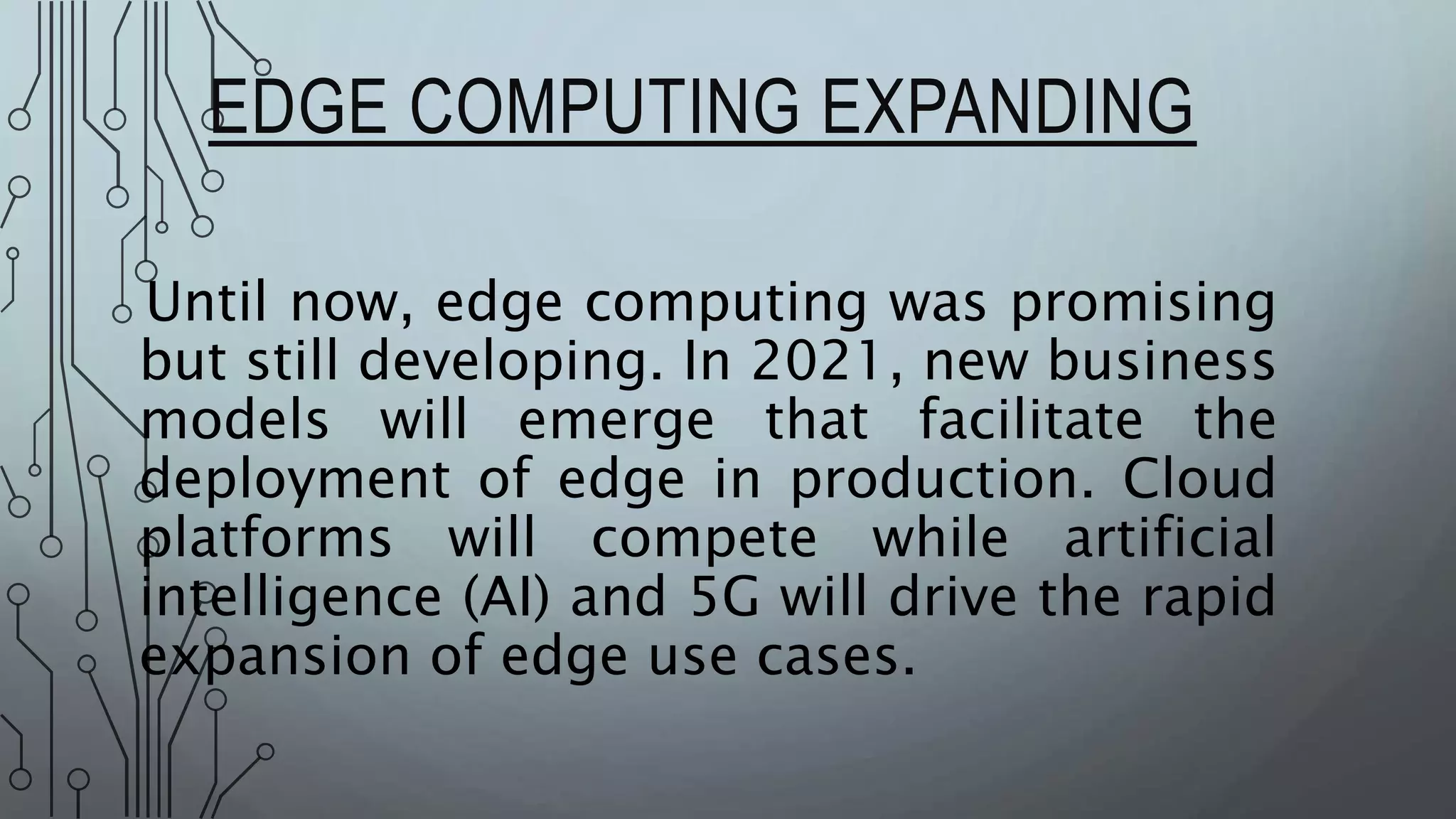 EDGE COMPUTING EXPANDING
Until now, edge computing was promising
but still developing. In 2021, new business
models will emerge that facilitate the
deployment of edge in production. Cloud
platforms will compete while artificial
intelligence (AI) and 5G will drive the rapid
expansion of edge use cases.
 
