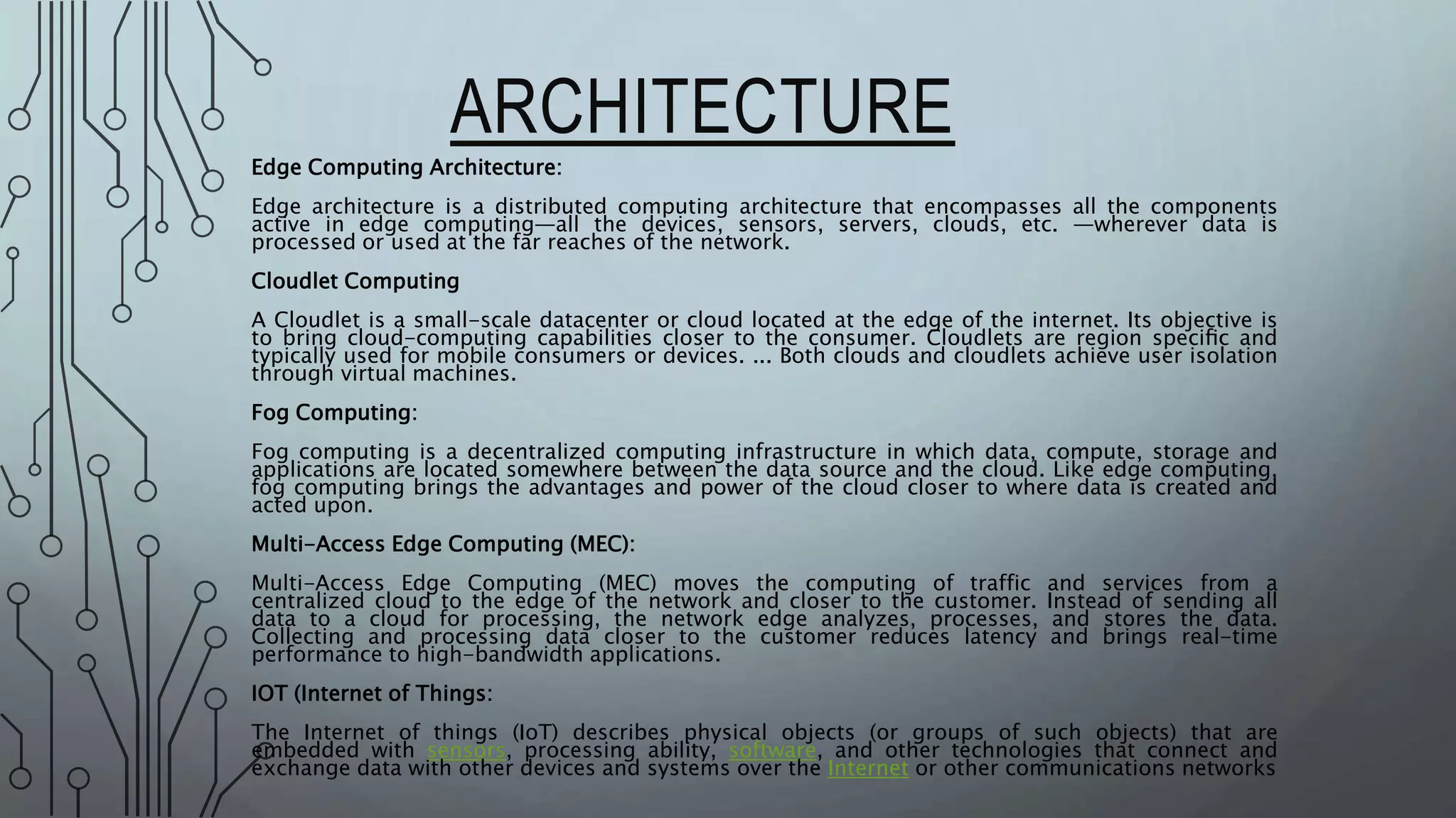 ARCHITECTURE
Edge Computing Architecture:
Edge architecture is a distributed computing architecture that encompasses all the components
active in edge computing—all the devices, sensors, servers, clouds, etc. —wherever data is
processed or used at the far reaches of the network.
Cloudlet Computing
A Cloudlet is a small-scale datacenter or cloud located at the edge of the internet. Its objective is
to bring cloud-computing capabilities closer to the consumer. Cloudlets are region speciﬁc and
typically used for mobile consumers or devices. ... Both clouds and cloudlets achieve user isolation
through virtual machines.
Fog Computing:
Fog computing is a decentralized computing infrastructure in which data, compute, storage and
applications are located somewhere between the data source and the cloud. Like edge computing,
fog computing brings the advantages and power of the cloud closer to where data is created and
acted upon.
Multi-Access Edge Computing (MEC):
Multi-Access Edge Computing (MEC) moves the computing of traffic and services from a
centralized cloud to the edge of the network and closer to the customer. Instead of sending all
data to a cloud for processing, the network edge analyzes, processes, and stores the data.
Collecting and processing data closer to the customer reduces latency and brings real-time
performance to high-bandwidth applications.
IOT (Internet of Things:
The Internet of things (IoT) describes physical objects (or groups of such objects) that are
embedded with sensors, processing ability, software, and other technologies that connect and
exchange data with other devices and systems over the Internet or other communications networks
 