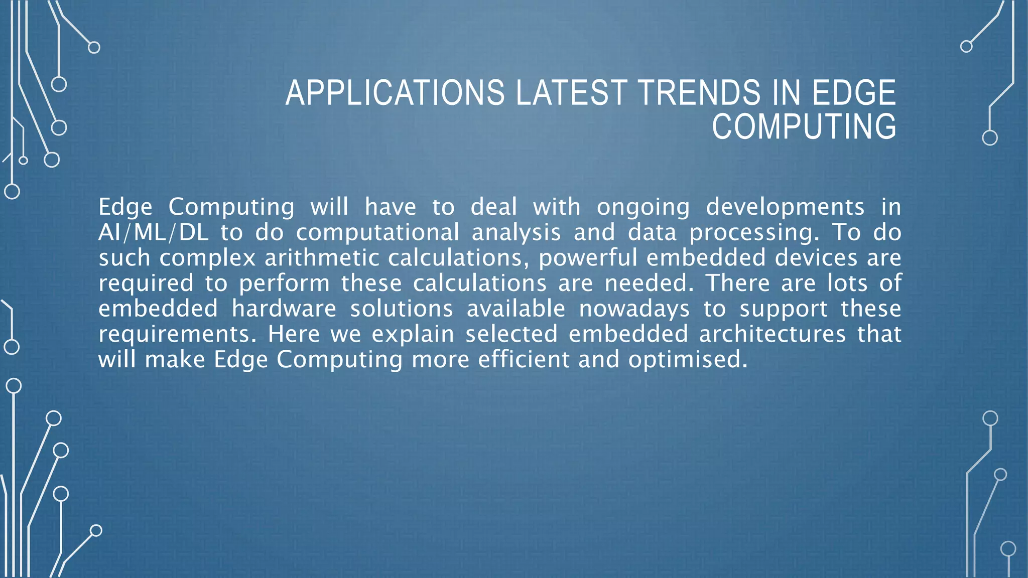 APPLICATIONS LATEST TRENDS IN EDGE
COMPUTING
Edge Computing will have to deal with ongoing developments in
AI/ML/DL to do computational analysis and data processing. To do
such complex arithmetic calculations, powerful embedded devices are
required to perform these calculations are needed. There are lots of
embedded hardware solutions available nowadays to support these
requirements. Here we explain selected embedded architectures that
will make Edge Computing more efficient and optimised.
 
