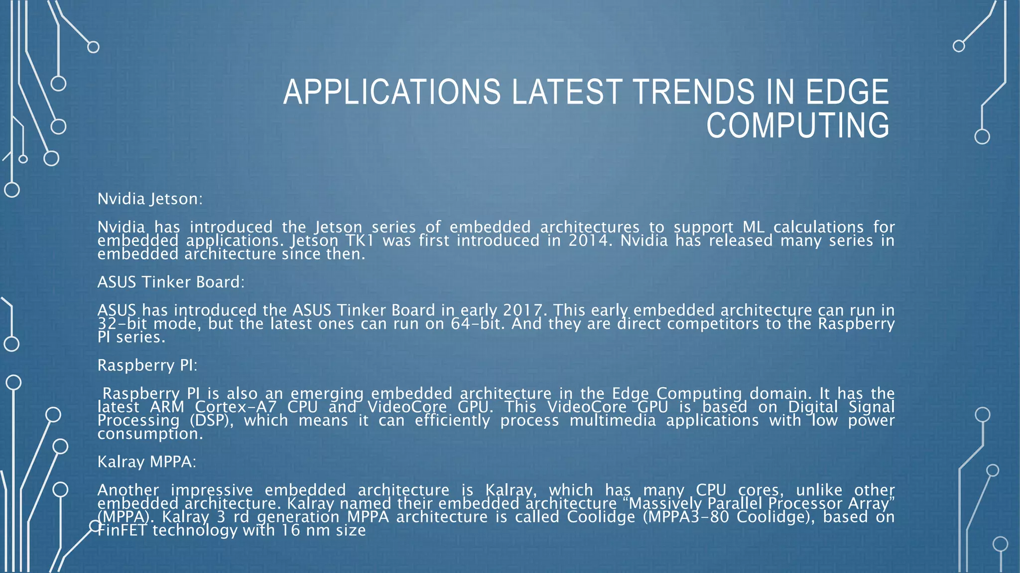 APPLICATIONS LATEST TRENDS IN EDGE
COMPUTING
Nvidia Jetson:
Nvidia has introduced the Jetson series of embedded architectures to support ML calculations for
embedded applications. Jetson TK1 was first introduced in 2014. Nvidia has released many series in
embedded architecture since then.
ASUS Tinker Board:
ASUS has introduced the ASUS Tinker Board in early 2017. This early embedded architecture can run in
32-bit mode, but the latest ones can run on 64-bit. And they are direct competitors to the Raspberry
PI series.
Raspberry PI:
Raspberry PI is also an emerging embedded architecture in the Edge Computing domain. It has the
latest ARM Cortex-A7 CPU and VideoCore GPU. This VideoCore GPU is based on Digital Signal
Processing (DSP), which means it can efficiently process multimedia applications with low power
consumption.
Kalray MPPA:
Another impressive embedded architecture is Kalray, which has many CPU cores, unlike other
embedded architecture. Kalray named their embedded architecture “Massively Parallel Processor Array”
(MPPA). Kalray 3 rd generation MPPA architecture is called Coolidge (MPPA3-80 Coolidge), based on
FinFET technology with 16 nm size
 