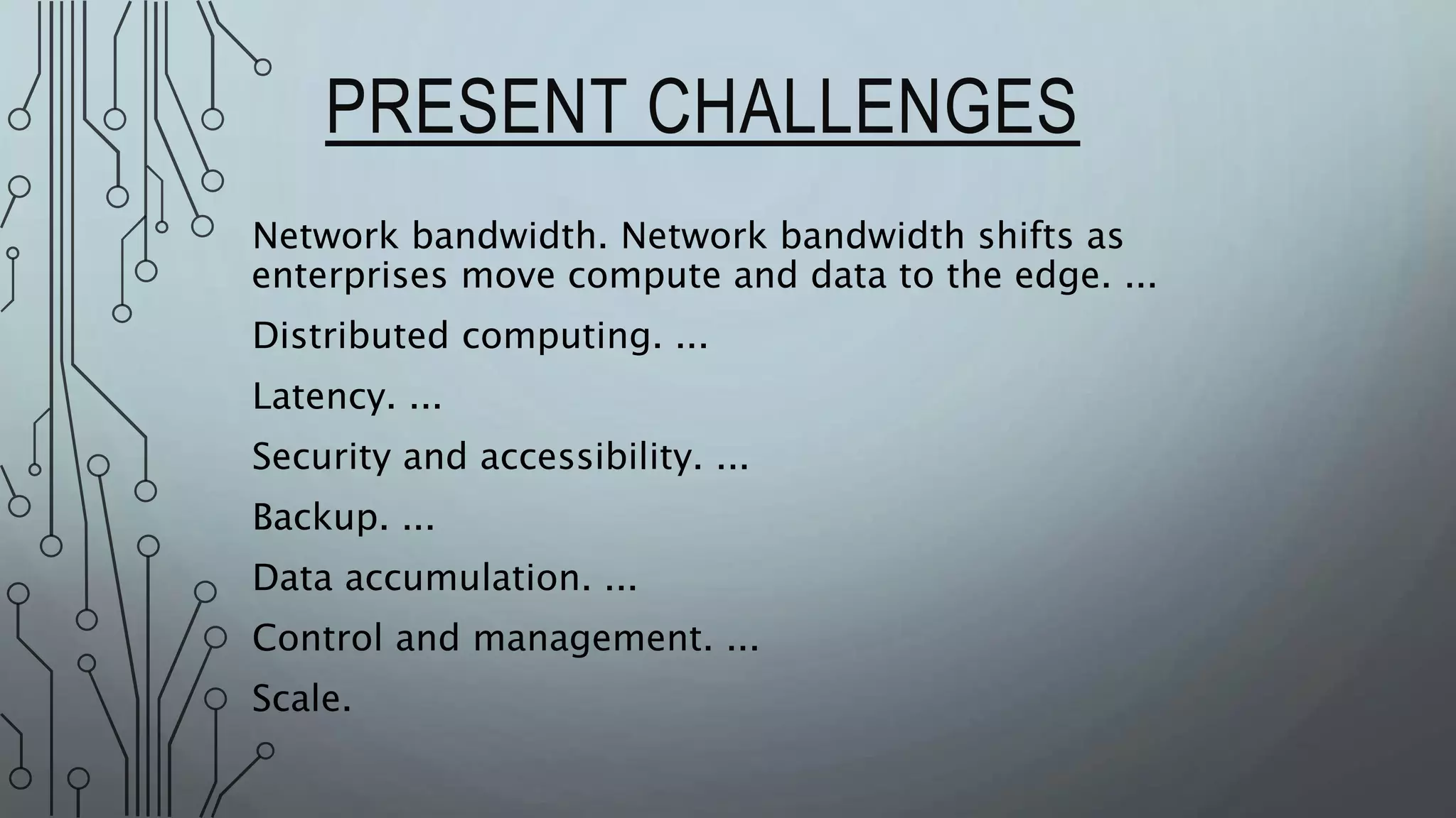 PRESENT CHALLENGES
Network bandwidth. Network bandwidth shifts as
enterprises move compute and data to the edge. ...
Distributed computing. ...
Latency. ...
Security and accessibility. ...
Backup. ...
Data accumulation. ...
Control and management. ...
Scale.
 