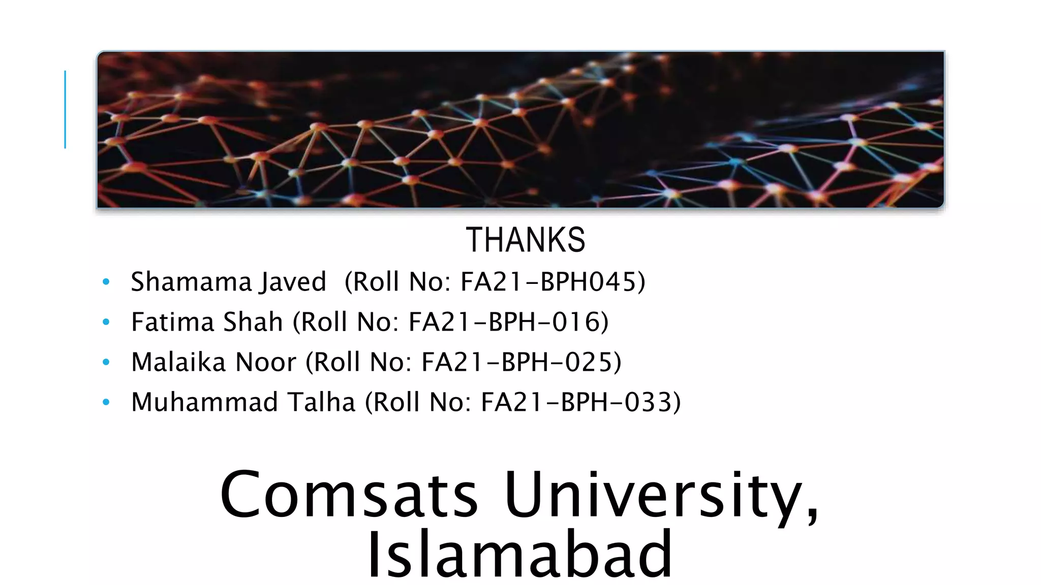 THANKS
• Shamama Javed (Roll No: FA21-BPH045)
• Fatima Shah (Roll No: FA21-BPH-016)
• Malaika Noor (Roll No: FA21-BPH-025)
• Muhammad Talha (Roll No: FA21-BPH-033)
Comsats University,
Islamabad
 