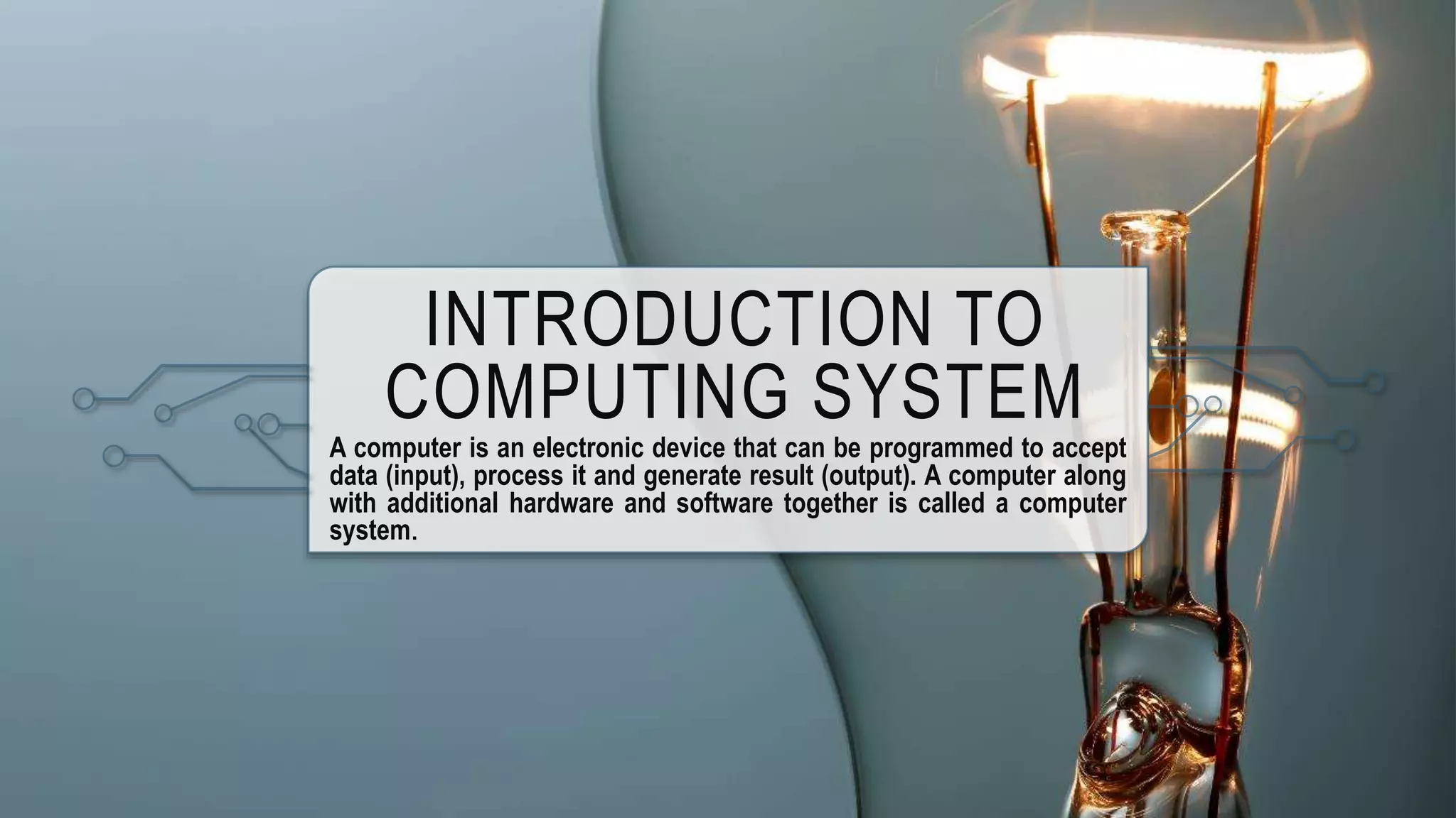 INTRODUCTION TO
COMPUTING SYSTEM
A computer is an electronic device that can be programmed to accept
data (input), process it and generate result (output). A computer along
with additional hardware and software together is called a computer
system.
 