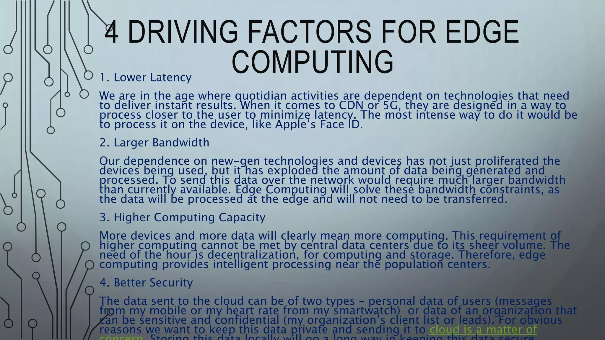 4 DRIVING FACTORS FOR EDGE
COMPUTING
1. Lower Latency
We are in the age where quotidian activities are dependent on technologies that need
to deliver instant results. When it comes to CDN or 5G, they are designed in a way to
process closer to the user to minimize latency. The most intense way to do it would be
to process it on the device, like Apple’s Face ID.
2. Larger Bandwidth
Our dependence on new-gen technologies and devices has not just proliferated the
devices being used, but it has exploded the amount of data being generated and
processed. To send this data over the network would require much larger bandwidth
than currently available. Edge Computing will solve these bandwidth constraints, as
the data will be processed at the edge and will not need to be transferred.
3. Higher Computing Capacity
More devices and more data will clearly mean more computing. This requirement of
higher computing cannot be met by central data centers due to its sheer volume. The
need of the hour is decentralization, for computing and storage. Therefore, edge
computing provides intelligent processing near the population centers.
4. Better Security
The data sent to the cloud can be of two types – personal data of users (messages
from my mobile or my heart rate from my smartwatch) or data of an organization that
can be sensitive and confidential (my organization’s client list or leads). For obvious
reasons we want to keep this data private and sending it to cloud is a matter of
 